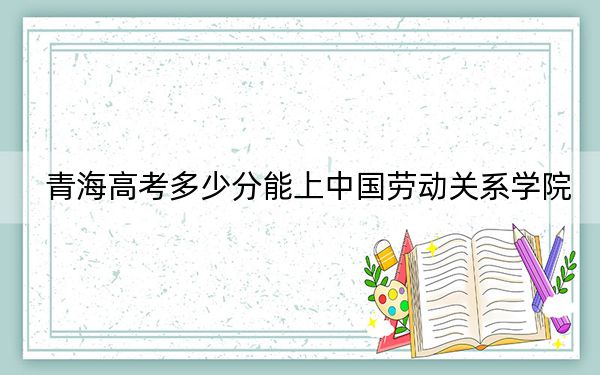 青海高考多少分能上中国劳动关系学院?2024年文科最低474分 理科最低411分