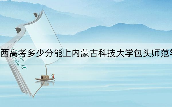 广西高考多少分能上内蒙古科技大学包头师范学院?附2022-2024年最低录取分数线