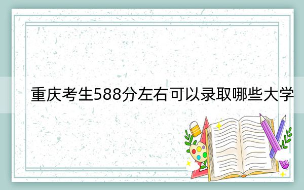 重庆考生588分左右可以录取哪些大学？（附带2022-2024年588录取名单）