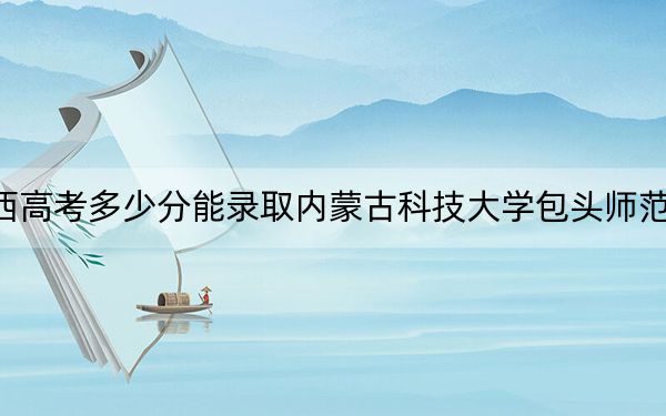 山西高考多少分能录取内蒙古科技大学包头师范学院?附近三年最低院校投档线