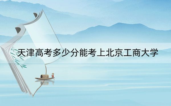 天津高考多少分能考上北京工商大学?2024年综合录取分597分