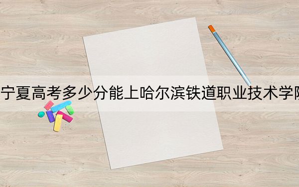 宁夏高考多少分能上哈尔滨铁道职业技术学院？2024年文科录取分409分 理科355分