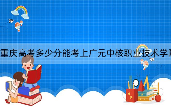 重庆高考多少分能考上广元中核职业技术学院？2024年历史类录取分180分 物理类录取分180分