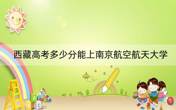 西藏高考多少分能上南京航空航天大学?附2022-2024年最低录取分数线
