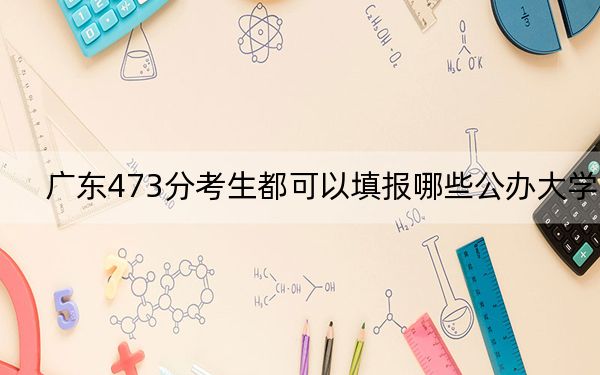 广东473分考生都可以填报哪些公办大学？（附带2022-2024年473左右大学名单）