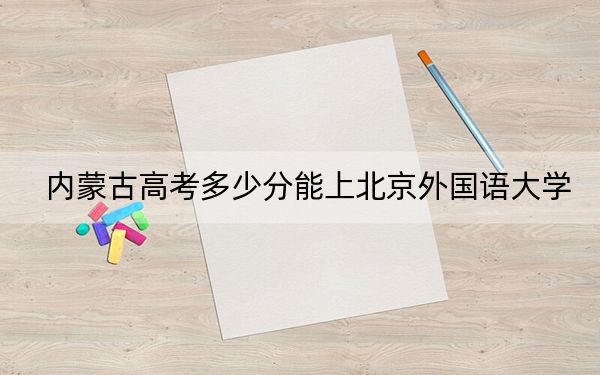 内蒙古高考多少分能上北京外国语大学?附2022-2024年最低录取分数线