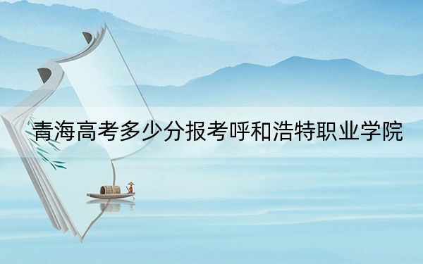 青海高考多少分报考呼和浩特职业学院?2024年文科337分 理科录取分296分