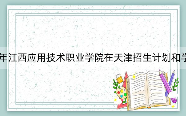 2024年江西应用技术职业学院在天津招生计划和学费是多少?录取分数线是多少?