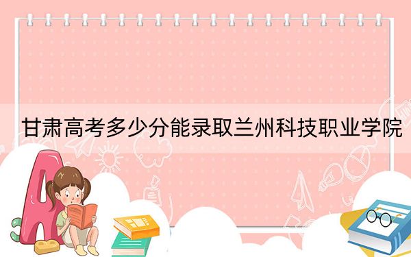 甘肃高考多少分能录取兰州科技职业学院?附2022-2024年最低录取分数线