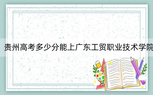 贵州高考多少分能上广东工贸职业技术学院?2024年历史类最低412分 物理类投档线354分