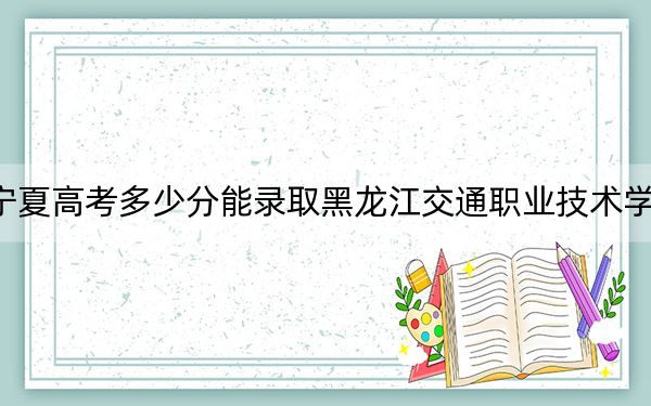宁夏高考多少分能录取黑龙江交通职业技术学院?2024年文科404分 理科最低349分