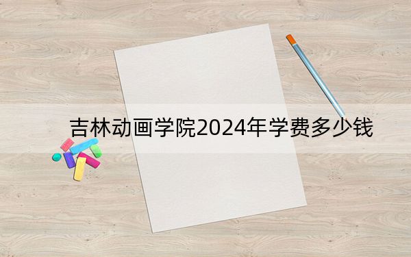 吉林动画学院2024年学费多少钱?每年23000元到26000元(各专业收费标准)