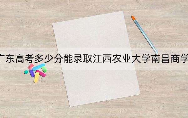 广东高考多少分能录取江西农业大学南昌商学院？2024年历史类最低488分 物理类录取分486分