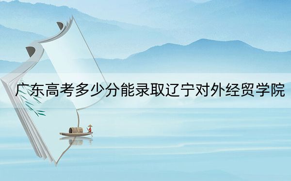 广东高考多少分能录取辽宁对外经贸学院?附2022-2024年最低录取分数线