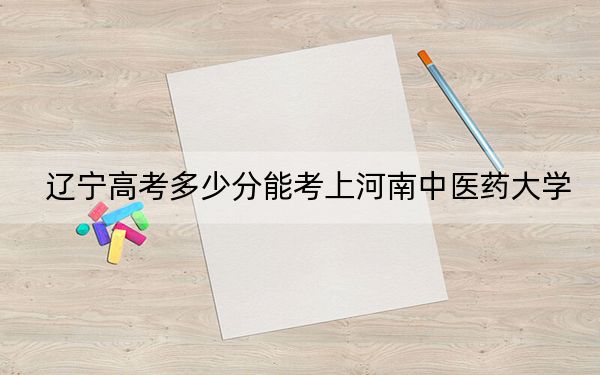 辽宁高考多少分能考上河南中医药大学？附2022-2024年院校最低投档线