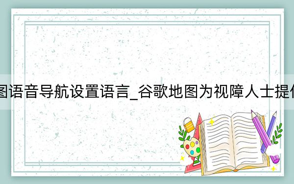 google地图语音导航设置语言_谷歌地图为视障人士提供详细的语音指导