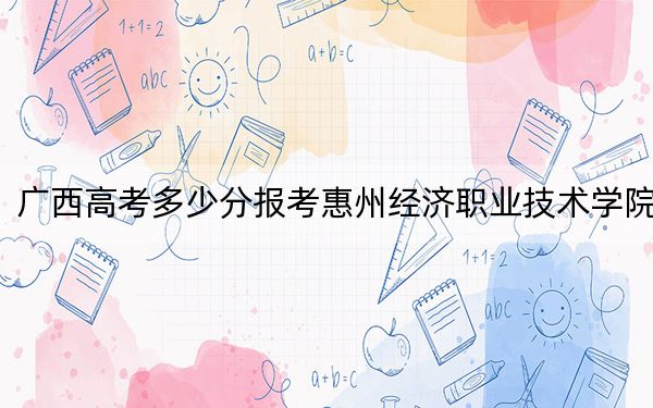 广西高考多少分报考惠州经济职业技术学院?附2022-2024年最低录取分数线