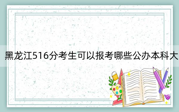 黑龙江516分考生可以报考哪些公办本科大学?(供2025年考生参考)