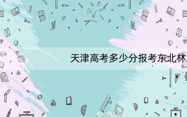 天津高考多少分报考东北林业大学?附2022-2024年最低录取分数线