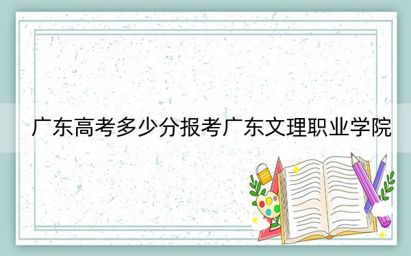 广东高考多少分报考广东文理职业学院?附2022-2024年最低录取分数线