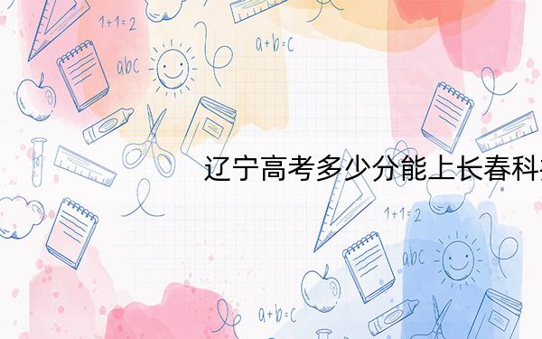 辽宁高考多少分能上长春科技学院?附2022-2024年最低录取分数线
