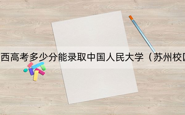 山西高考多少分能录取中国人民大学（苏州校区）？2024年文科最低583分 理科投档线621分