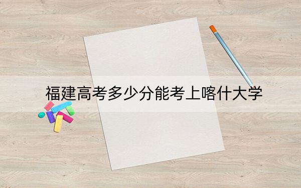 福建高考多少分能考上喀什大学?2024年历史类投档线469分 物理类投档线500分