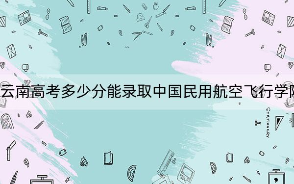 云南高考多少分能录取中国民用航空飞行学院？2024年文科录取分536分 理科投档线512分
