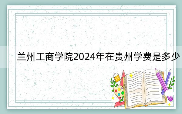 兰州工商学院2024年在贵州学费是多少?贵州考生2025年参考