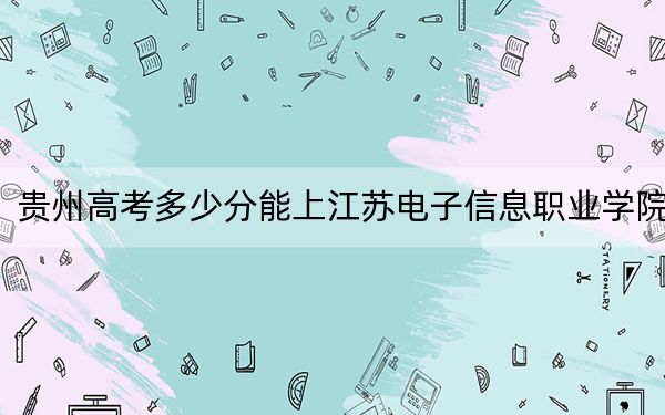 贵州高考多少分能上江苏电子信息职业学院?附2022-2024年最低录取分数线