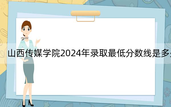 山西传媒学院2024年录取最低分数线是多少?黑龙江考生2025年参考