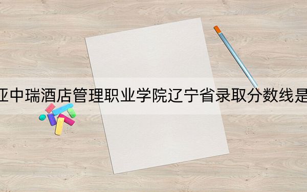 三亚中瑞酒店管理职业学院辽宁省录取分数线是多少?2025年辽宁考生参考