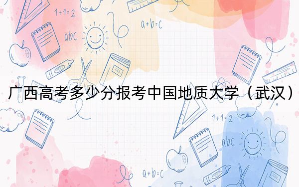 广西高考多少分报考中国地质大学（武汉）？附2022-2024年最低录取分数线