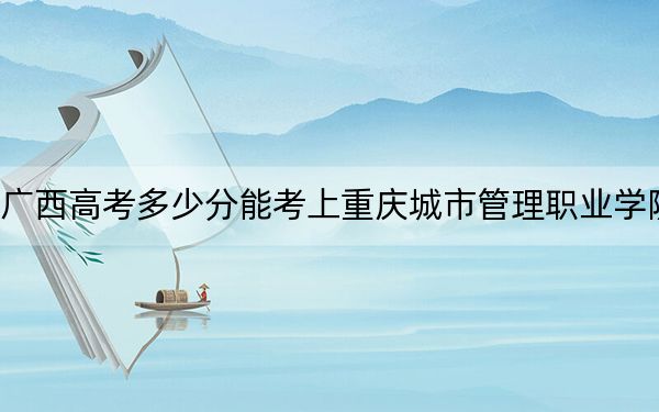 广西高考多少分能考上重庆城市管理职业学院?附2022-2024年最低录取分数线
