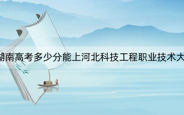 湖南高考多少分能上河北科技工程职业技术大学?附2022-2024年最低录取分数线