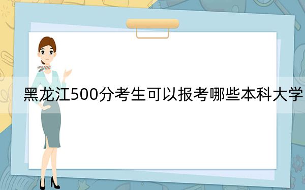 黑龙江500分考生可以报考哪些本科大学?(供2025年考生参考)