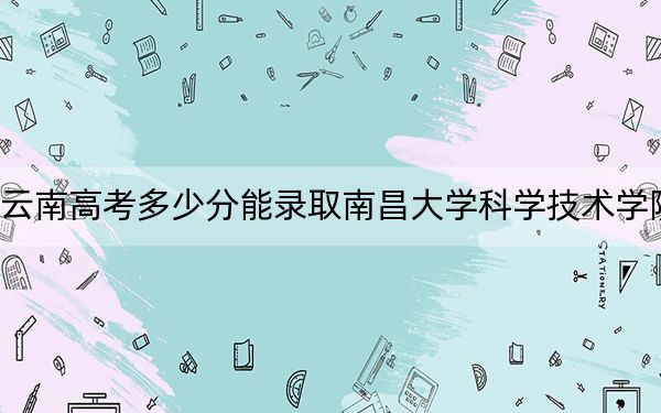 云南高考多少分能录取南昌大学科学技术学院?附带近三年最低录取分数线