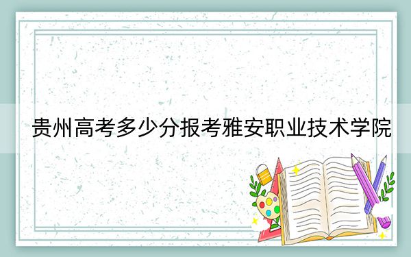 贵州高考多少分报考雅安职业技术学院？2024年历史类投档线377分 物理类最低354分
