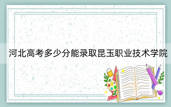 河北高考多少分能录取昆玉职业技术学院?2024年历史类292分 物理类最低352分