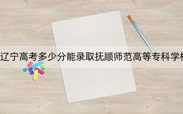 辽宁高考多少分能录取抚顺师范高等专科学校？2024年历史类投档线178分 物理类286分