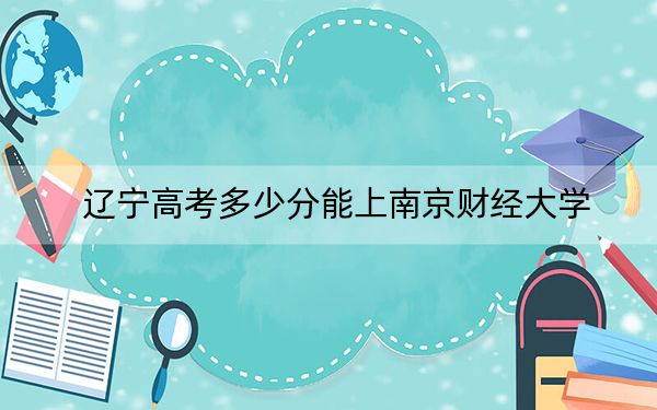 辽宁高考多少分能上南京财经大学？附2022-2024年院校最低投档线