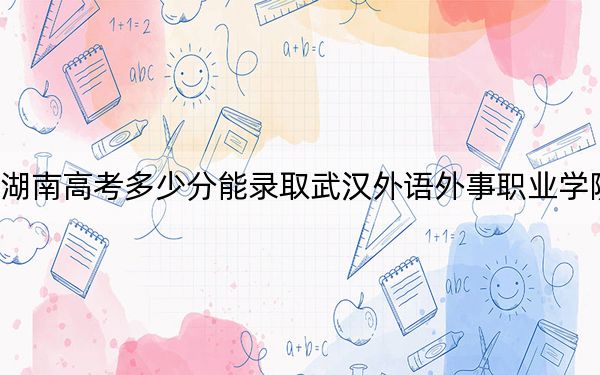 湖南高考多少分能录取武汉外语外事职业学院?2024年历史类录取分293分 物理类录取分354分