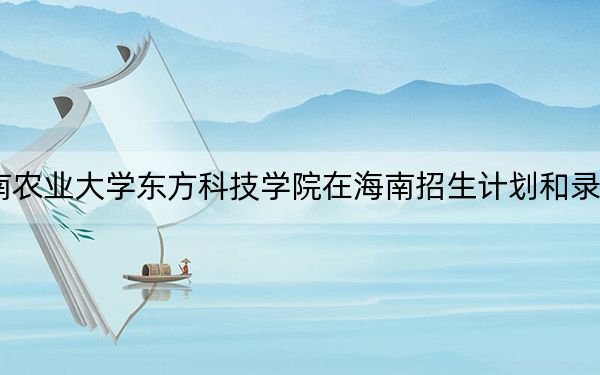 2024年湖南农业大学东方科技学院在海南招生计划和录取分数线是多少？海南考生2025年参考