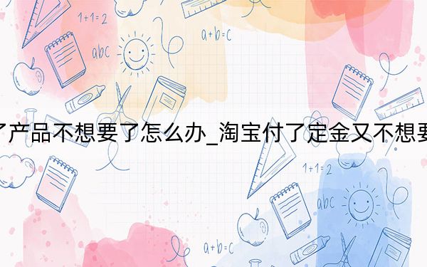 淘宝定金付了产品不想要了怎么办_淘宝付了定金又不想要的东西 怎么办