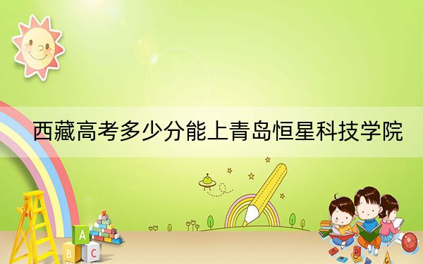 西藏高考多少分能上青岛恒星科技学院？附2022-2024年最低录取分数线