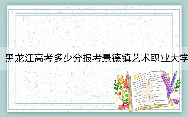 黑龙江高考多少分报考景德镇艺术职业大学?附2022-2024年最低录取分数线