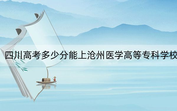 四川高考多少分能上沧州医学高等专科学校?附2022-2024年最低录取分数线
