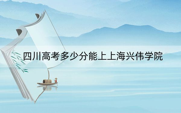 四川高考多少分能上上海兴伟学院?附2022-2024年最低录取分数线