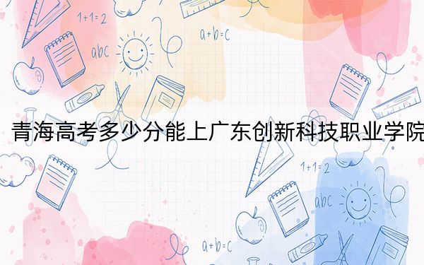 青海高考多少分能上广东创新科技职业学院?附2022-2024年最低录取分数线