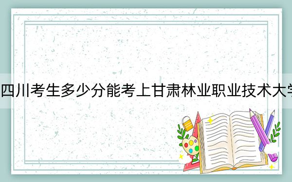 四川考生多少分能考上甘肃林业职业技术大学?附2022-2024年院校投档线
